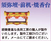 須弥壇・前机・焼香台
経験豊富な長岡工房の職人が製作いたします。製作工程DVDございます。メールにてご請求ください。
