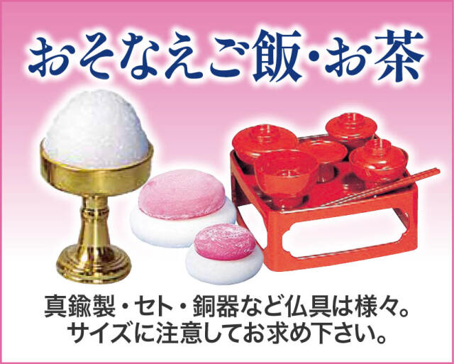 おそなえご飯・お茶
真鍮製・セト・銅器など仏具は様々。サイズに注意してお求め下さい。お供物の模造品もございます。
